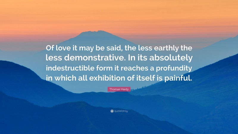 Thomas Hardy Quote: “Of love it may be said, the less earthly the less demonstrative. In its absolutely indestructible form it reaches a profundity in which all exhibition of itself is painful.”