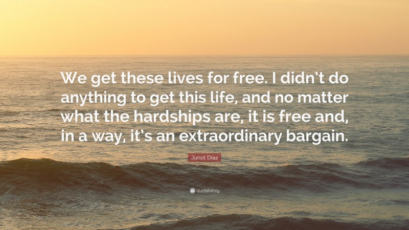 Junot Díaz Quote: “We get these lives for free. I didn’t do anything to get this life, and no matter what the hardships are, it is free and, in a way, it’s an extraordinary bargain.”