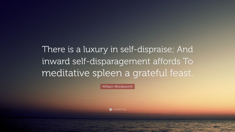 William Wordsworth Quote: “There is a luxury in self-dispraise; And inward self-disparagement affords To meditative spleen a grateful feast.”