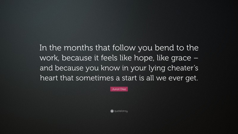 Junot Díaz Quote: “In the months that follow you bend to the work, because it feels like hope, like grace – and because you know in your lying cheater’s heart that sometimes a start is all we ever get.”