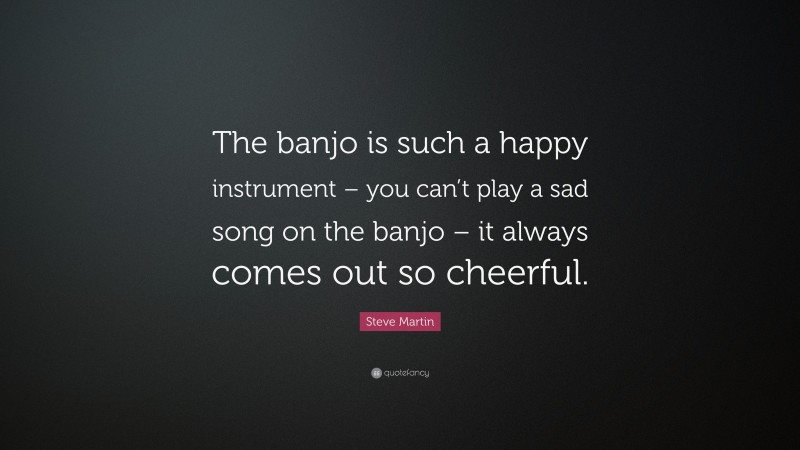 Steve Martin Quote: “The banjo is such a happy instrument – you can’t play a sad song on the banjo – it always comes out so cheerful.”
