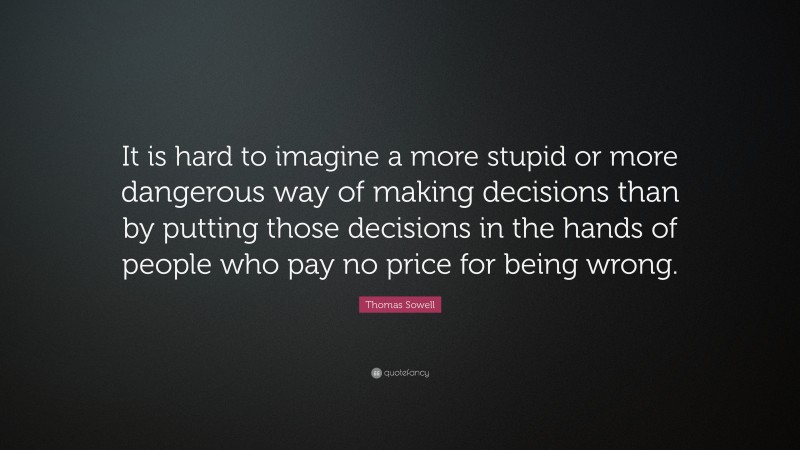 Thomas Sowell Quote: “It is hard to imagine a more stupid or more dangerous way of making decisions than by putting those decisions in the hands of people who pay no price for being wrong.”