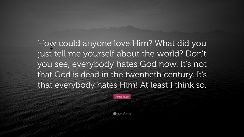 Anne Rice Quote: “How could anyone love Him? What did you just tell me yourself about the world? Don’t you see, everybody hates God now. It’s not that God is dead in the twentieth century. It’s that everybody hates Him! At least I think so.”