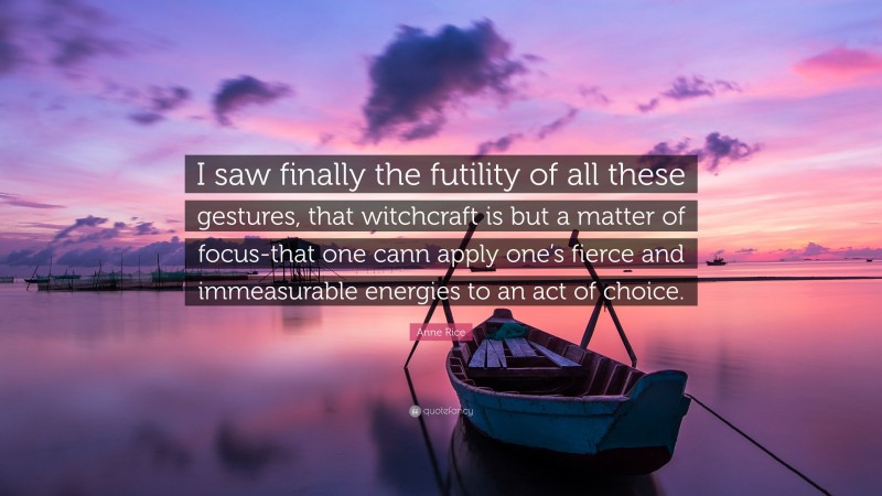 Anne Rice Quote: “I saw finally the futility of all these gestures, that witchcraft is but a matter of focus-that one cann apply one’s fierce and immeasurable energies to an act of choice.”