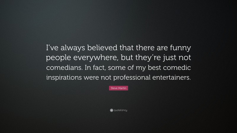 Steve Martin Quote: “I’ve always believed that there are funny people everywhere, but they’re just not comedians. In fact, some of my best comedic inspirations were not professional entertainers.”