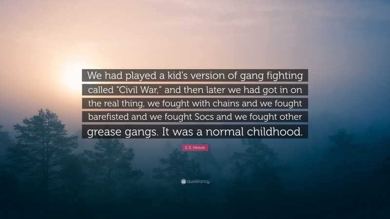 S. E. Hinton Quote: “We had played a kid’s version of gang fighting called “Civil War,” and then later we had got in on the real thing, we fought with chains and we fought barefisted and we fought Socs and we fought other grease gangs. It was a normal childhood.”