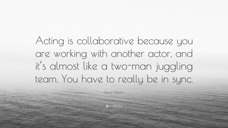 Steve Martin Quote: “Acting is collaborative because you are working with another actor, and it’s almost like a two-man juggling team. You have to really be in sync.”