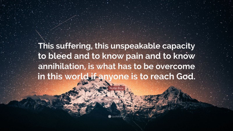 Anne Rice Quote: “This suffering, this unspeakable capacity to bleed and to know pain and to know annihilation, is what has to be overcome in this world if anyone is to reach God.”