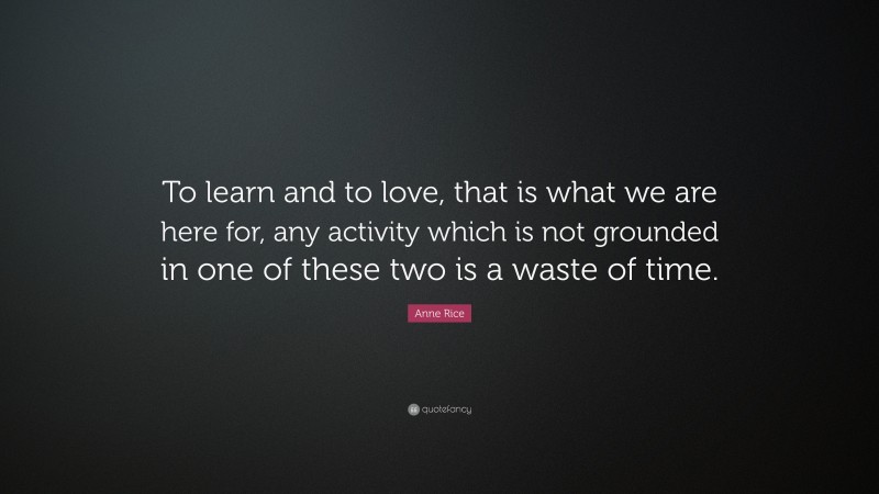 Anne Rice Quote: “To learn and to love, that is what we are here for, any activity which is not grounded in one of these two is a waste of time.”
