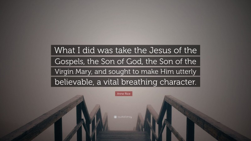 Anne Rice Quote: “What I did was take the Jesus of the Gospels, the Son of God, the Son of the Virgin Mary, and sought to make Him utterly believable, a vital breathing character.”