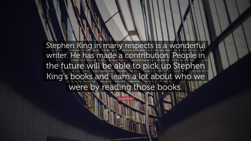 Anne Rice Quote: “Stephen King in many respects is a wonderful writer. He has made a contribution. People in the future will be able to pick up Stephen King’s books and learn a lot about who we were by reading those books.”