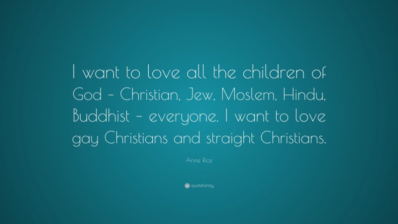 Anne Rice Quote: “I want to love all the children of God – Christian, Jew, Moslem, Hindu, Buddhist – everyone. I want to love gay Christians and straight Christians.”