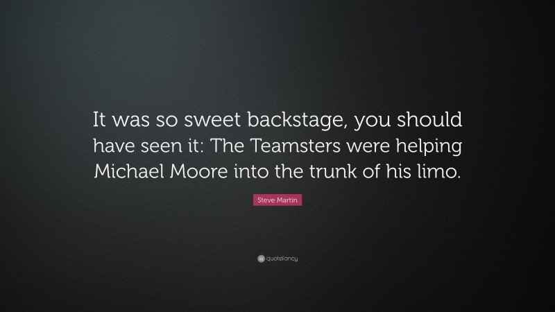 Steve Martin Quote: “It was so sweet backstage, you should have seen it: The Teamsters were helping Michael Moore into the trunk of his limo.”
