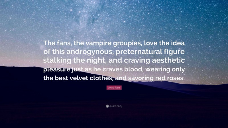 Anne Rice Quote: “The fans, the vampire groupies, love the idea of this androgynous, preternatural figure stalking the night, and craving aesthetic pleasure just as he craves blood, wearing only the best velvet clothes, and savoring red roses.”