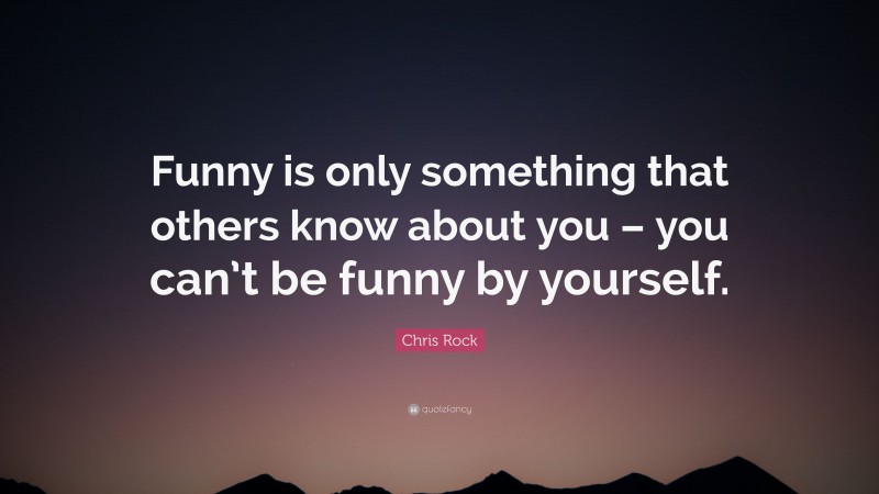 Chris Rock Quote: “Funny is only something that others know about you – you can’t be funny by yourself.”