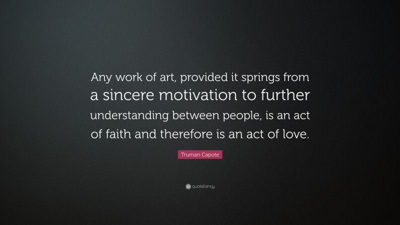 Truman Capote Quote: “Any work of art, provided it springs from a sincere motivation to further understanding between people, is an act of faith and therefore is an act of love.”