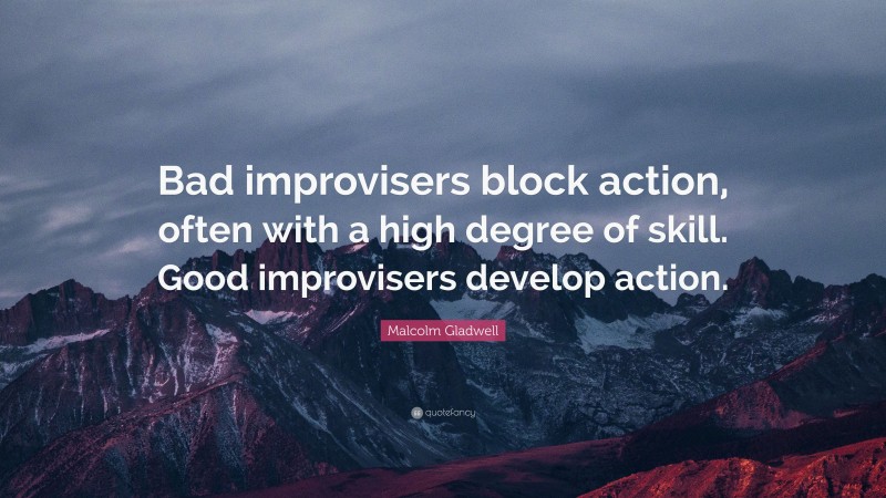 Malcolm Gladwell Quote: “Bad improvisers block action, often with a high degree of skill. Good improvisers develop action.”