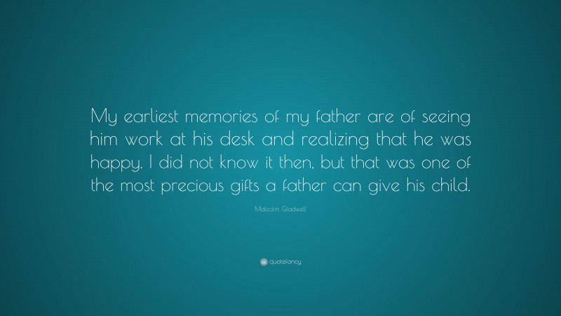 Malcolm Gladwell Quote: “My earliest memories of my father are of seeing him work at his desk and realizing that he was happy. I did not know it then, but that was one of the most precious gifts a father can give his child.”