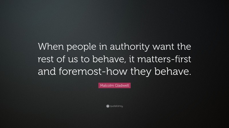 Malcolm Gladwell Quote: “When people in authority want the rest of us to behave, it matters-first and foremost-how they behave.”