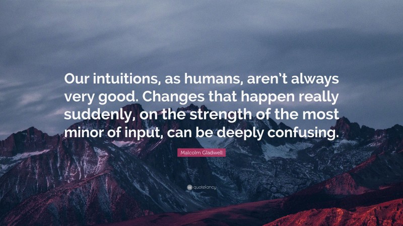 Malcolm Gladwell Quote: “Our intuitions, as humans, aren’t always very good. Changes that happen really suddenly, on the strength of the most minor of input, can be deeply confusing.”