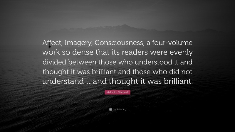 Malcolm Gladwell Quote: “Affect, Imagery, Consciousness, a four-volume work so dense that its readers were evenly divided between those who understood it and thought it was brilliant and those who did not understand it and thought it was brilliant.”