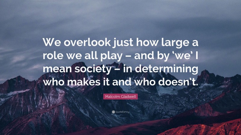 Malcolm Gladwell Quote: “We overlook just how large a role we all play – and by ‘we’ I mean society – in determining who makes it and who doesn’t.”