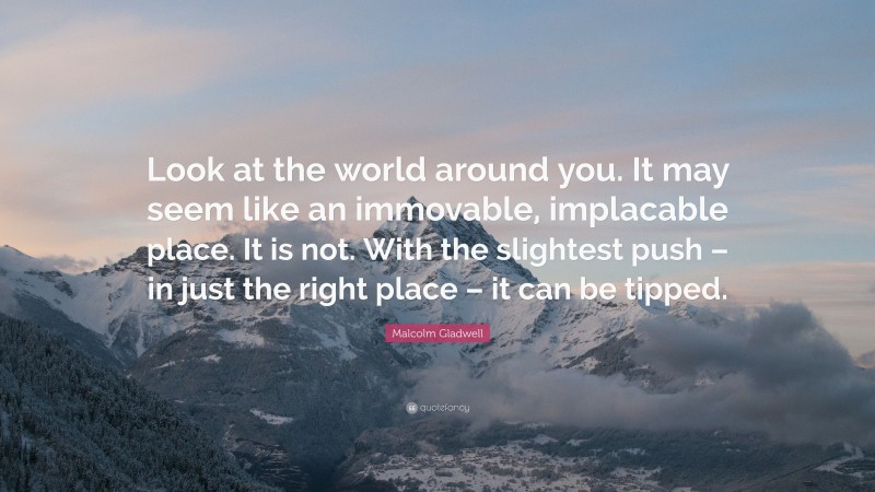 Malcolm Gladwell Quote: “Look at the world around you. It may seem like an immovable, implacable place. It is not. With the slightest push – in just the right place – it can be tipped.”