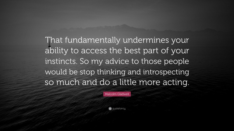Malcolm Gladwell Quote: “That fundamentally undermines your ability to access the best part of your instincts. So my advice to those people would be stop thinking and introspecting so much and do a little more acting.”