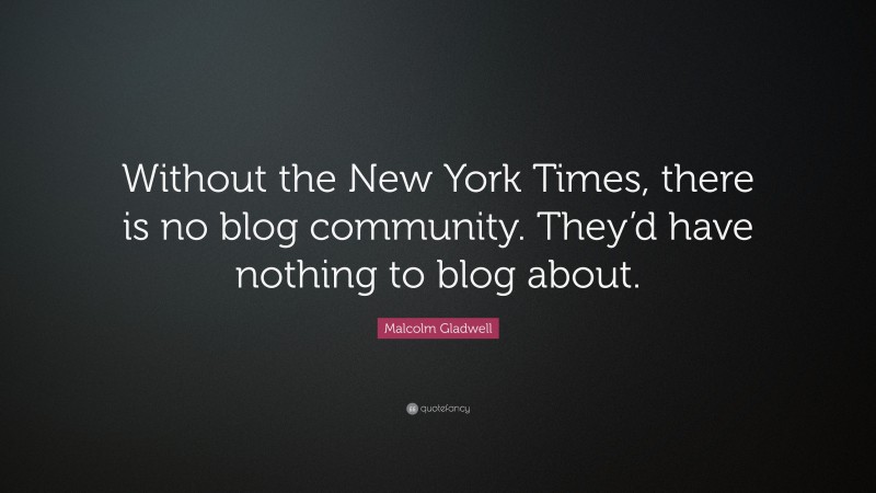 Malcolm Gladwell Quote: “Without the New York Times, there is no blog community. They’d have nothing to blog about.”