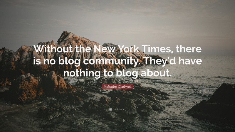 Malcolm Gladwell Quote: “Without the New York Times, there is no blog community. They’d have nothing to blog about.”
