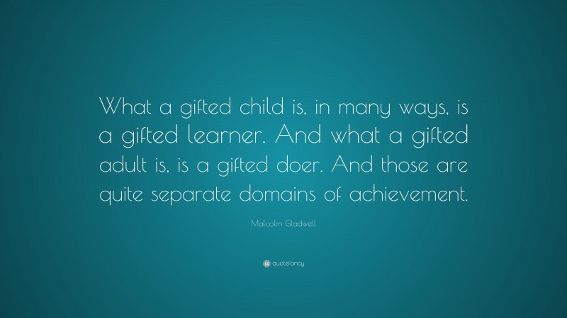 Malcolm Gladwell Quote: “What a gifted child is, in many ways, is a gifted learner. And what a gifted adult is, is a gifted doer. And those are quite separate domains of achievement.”