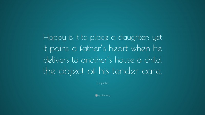 Euripides Quote: “Happy is it to place a daughter; yet it pains a father’s heart when he delivers to another’s house a child, the object of his tender care.”