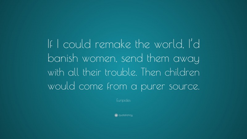Euripides Quote: “If I could remake the world, I’d banish women, send them away with all their trouble. Then children would come from a purer source.”