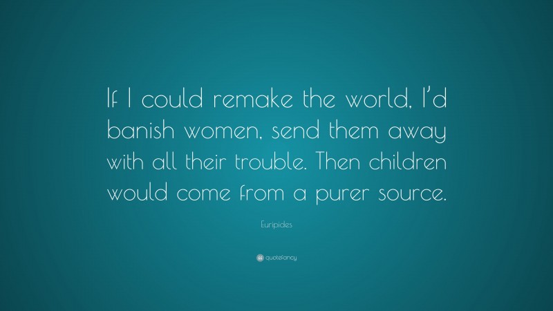 Euripides Quote: “If I could remake the world, I’d banish women, send them away with all their trouble. Then children would come from a purer source.”