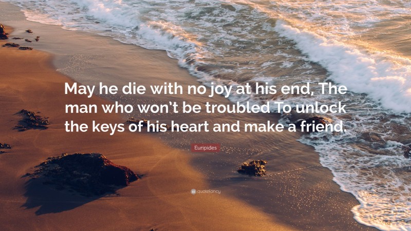 Euripides Quote: “May he die with no joy at his end, The man who won’t be troubled To unlock the keys of his heart and make a friend.”