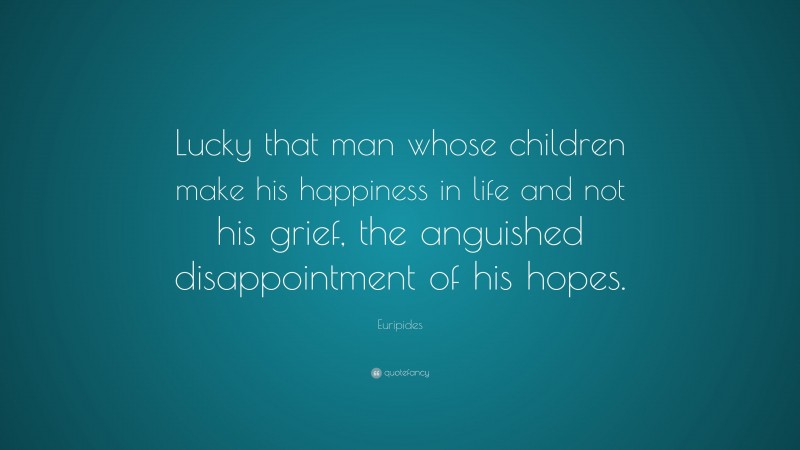 Euripides Quote: “Lucky that man whose children make his happiness in life and not his grief, the anguished disappointment of his hopes.”