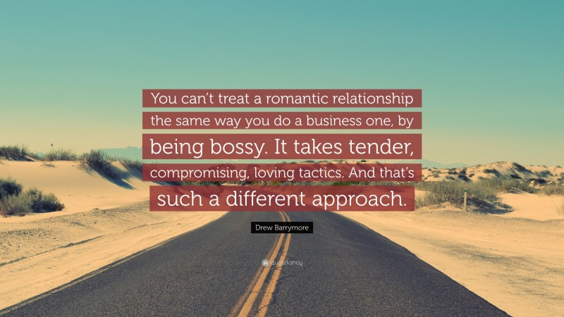 Drew Barrymore Quote: “You can’t treat a romantic relationship the same way you do a business one, by being bossy. It takes tender, compromising, loving tactics. And that’s such a different approach.”