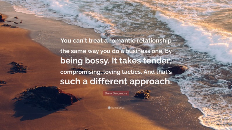 Drew Barrymore Quote: “You can’t treat a romantic relationship the same way you do a business one, by being bossy. It takes tender, compromising, loving tactics. And that’s such a different approach.”