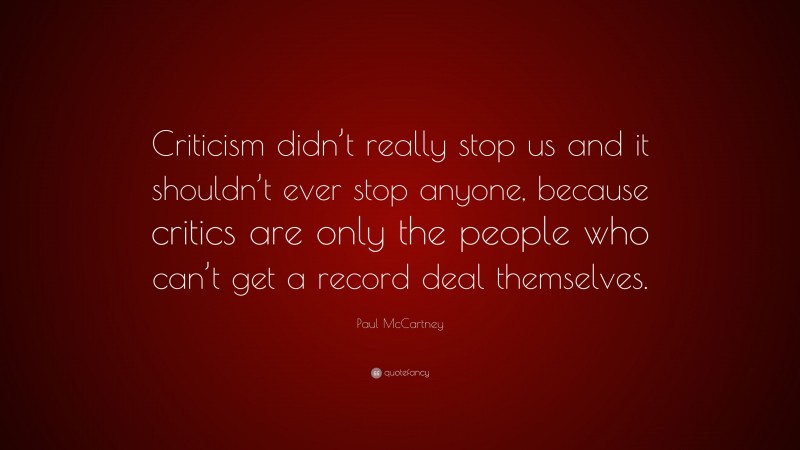 Paul McCartney Quote: “Criticism didn’t really stop us and it shouldn’t ever stop anyone, because critics are only the people who can’t get a record deal themselves.”