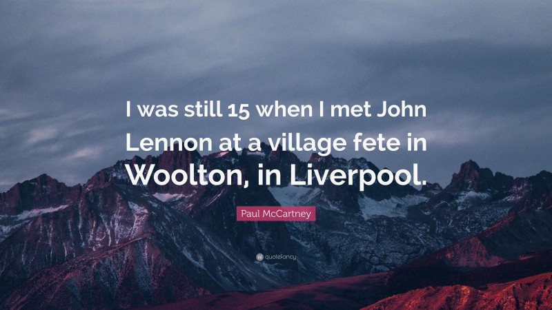 Paul McCartney Quote: “I was still 15 when I met John Lennon at a village fete in Woolton, in Liverpool.”