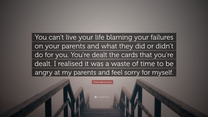 Drew Barrymore Quote: “You can’t live your life blaming your failures on your parents and what they did or didn’t do for you. You’re dealt the cards that you’re dealt. I realised it was a waste of time to be angry at my parents and feel sorry for myself.”