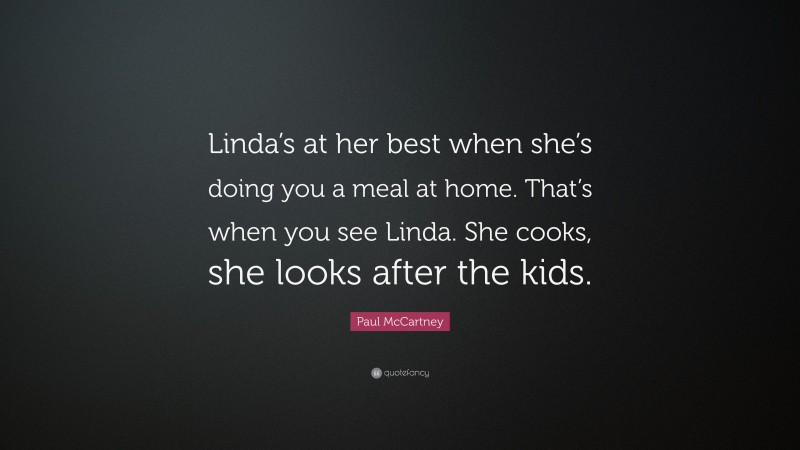 Paul McCartney Quote: “Linda’s at her best when she’s doing you a meal at home. That’s when you see Linda. She cooks, she looks after the kids.”