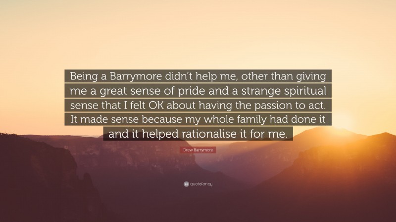 Drew Barrymore Quote: “Being a Barrymore didn’t help me, other than giving me a great sense of pride and a strange spiritual sense that I felt OK about having the passion to act. It made sense because my whole family had done it and it helped rationalise it for me.”