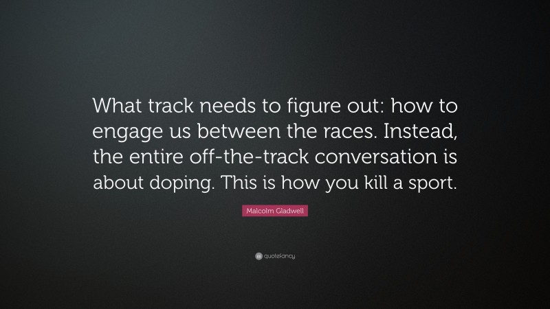 Malcolm Gladwell Quote: “What track needs to figure out: how to engage us between the races. Instead, the entire off-the-track conversation is about doping. This is how you kill a sport.”