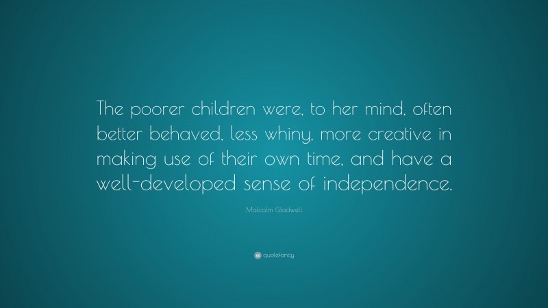 Malcolm Gladwell Quote: “The poorer children were, to her mind, often better behaved, less whiny, more creative in making use of their own time, and have a well-developed sense of independence.”
