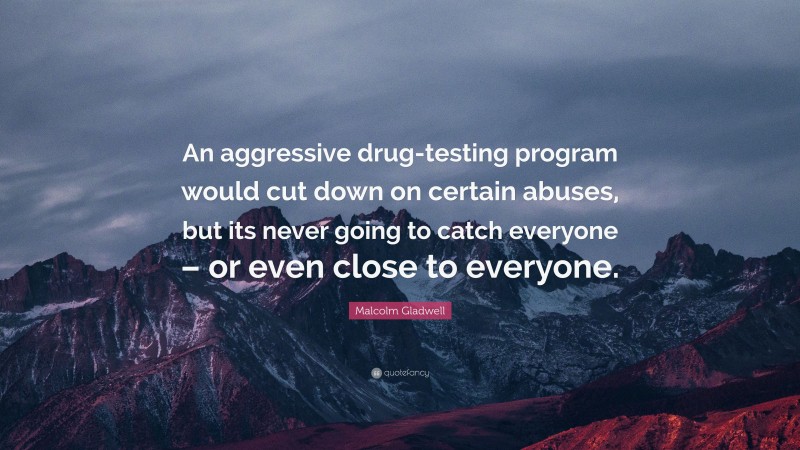 Malcolm Gladwell Quote: “An aggressive drug-testing program would cut down on certain abuses, but its never going to catch everyone – or even close to everyone.”