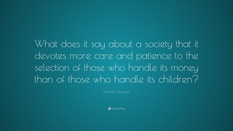 Malcolm Gladwell Quote: “What does it say about a society that it devotes more care and patience to the selection of those who handle its money than of those who handle its children?”