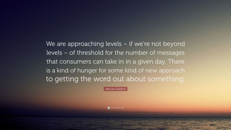 Malcolm Gladwell Quote: “We are approaching levels – if we’re not beyond levels – of threshold for the number of messages that consumers can take in in a given day. There is a kind of hunger for some kind of new approach to getting the word out about something.”