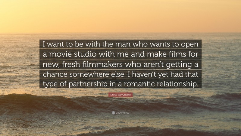Drew Barrymore Quote: “I want to be with the man who wants to open a movie studio with me and make films for new, fresh filmmakers who aren’t getting a chance somewhere else. I haven’t yet had that type of partnership in a romantic relationship.”