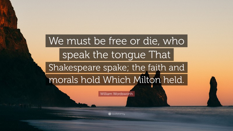 William Wordsworth Quote: “We must be free or die, who speak the tongue That Shakespeare spake; the faith and morals hold Which Milton held.”